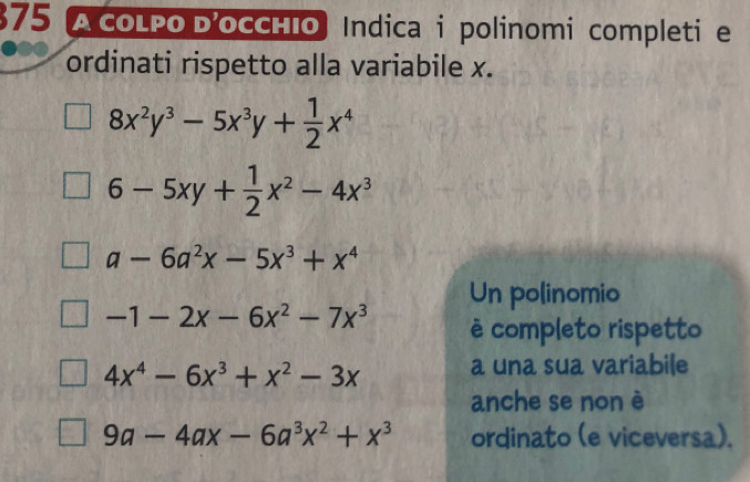 $75 A coLPo D'occhIo Indica i polinomi completi e 
ordinati rispetto alla variabile x.
8x^2y^3-5x^3y+ 1/2 x^4
6-5xy+ 1/2 x^2-4x^3
a-6a^2x-5x^3+x^4
Un polinomio
-1-2x-6x^2-7x^3 è completo rispetto
4x^4-6x^3+x^2-3x a una sua variabile 
anche se non è
9a-4ax-6a^3x^2+x^3 ordinato (e viceversa).