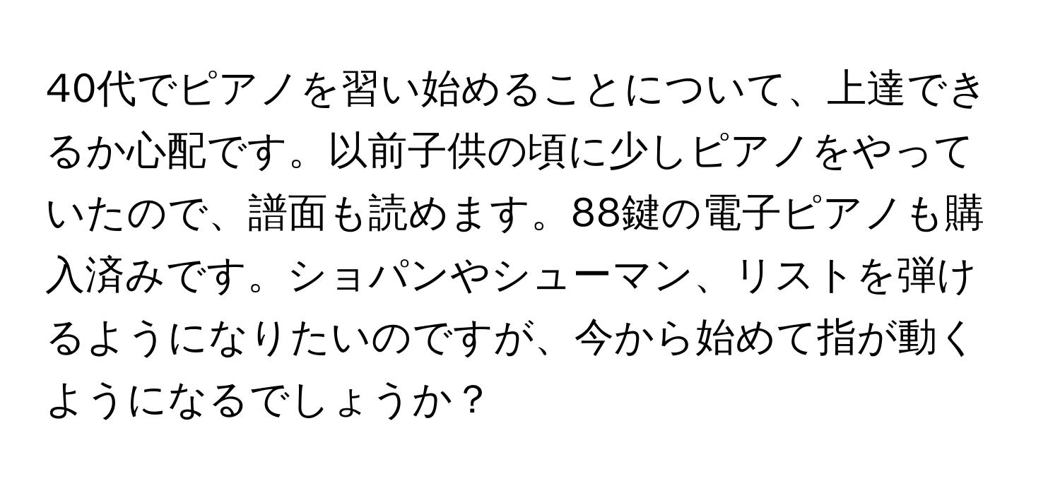 40代でピアノを習い始めることについて、上達できるか心配です。以前子供の頃に少しピアノをやっていたので、譜面も読めます。88鍵の電子ピアノも購入済みです。ショパンやシューマン、リストを弾けるようになりたいのですが、今から始めて指が動くようになるでしょうか？