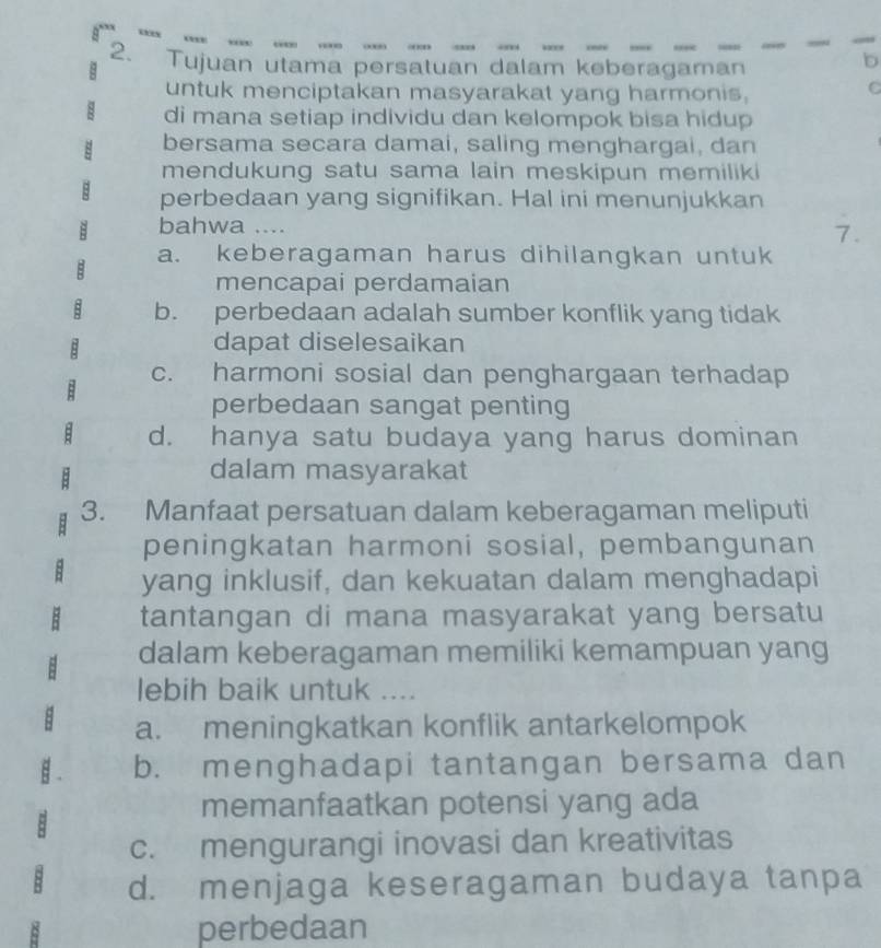 Tujuan utama persatuan dalam keberagaman
b
untuk menciptakan masyarakat yang harmonis,
C
di mana setiap individu dan kelompok bisa hidup
bersama secara damai, saling menghargai, dan
mendukung satu sama lain meskipun memilik 
: perbedaan yang signifikan. Hal ini menunjukkan
bahwa ....
7.
a. keberagaman harus dihilangkan untuk
mencapai perdamaian
b. perbedaan adalah sumber konflik yang tidak
dapat diselesaikan
c. harmoni sosial dan penghargaan terhadap
perbedaan sangat penting
d. hanya satu budaya yang harus dominan
dalam masyarakat
3. Manfaat persatuan dalam keberagaman meliputi
peningkatan harmoni sosial, pembangunan
yang inklusif, dan kekuatan dalam menghadapi
tantangan di mana masyarakat yang bersatu
dalam keberagaman memiliki kemampuan yang
lebih baik untuk ....
a. meningkatkan konflik antarkelompok
. b. menghadapi tantangan bersama dan
memanfaatkan potensi yang ada
:
c. mengurangi inovasi dan kreativitas
5 d. menjaga keseragaman budaya tanpa
perbedaan