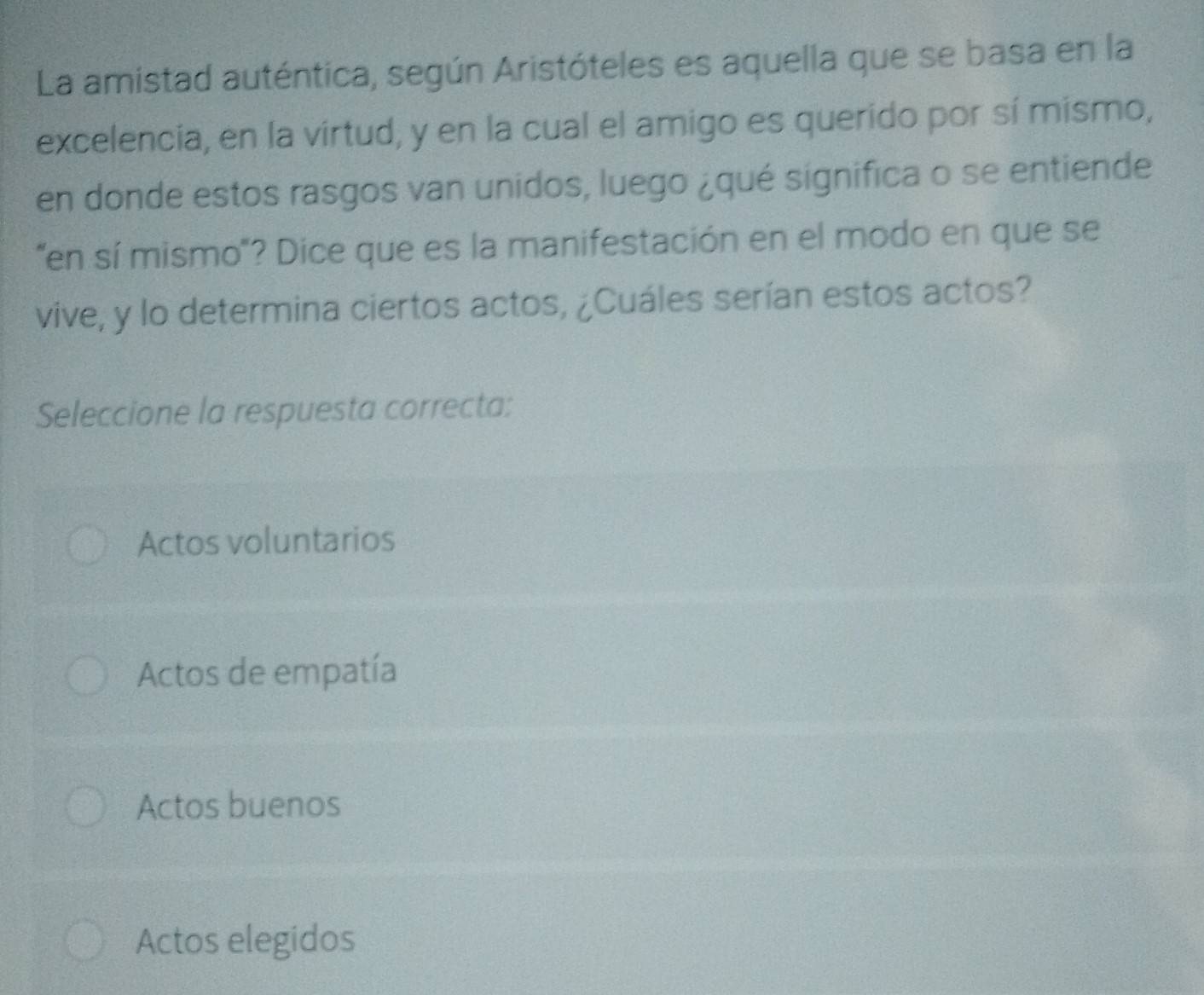 La amistad auténtica, según Aristóteles es aquella que se basa en la
excelencia, en la virtud, y en la cual el amigo es querido por sí mismo,
en donde estos rasgos van unidos, luego ¿qué significa o se entiende
"en sí mismo"? Dice que es la manifestación en el modo en que se
vive, y lo determina ciertos actos, ¿Cuáles serían estos actos?
Seleccione la respuesta correcta:
Actos voluntarios
Actos de empatía
Actos buenos
Actos elegidos