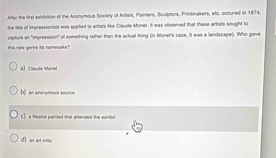 After the first exhibition of the Anonymous Society of Artists, Painters, Sculptors, Printmakers, etc. occured in 1874,
the title of Impressionists was applied to artists like Claude Monet. It was observed that these artists sought to
capture an "impresssion" of something rather than the actual thing (in Monet's case, it was a landscape). Who gave
this new genre its namesake?
a) Claude Monet
b) an anonymous source
C) a Realist painted that attended the exhibit
d) an art critic