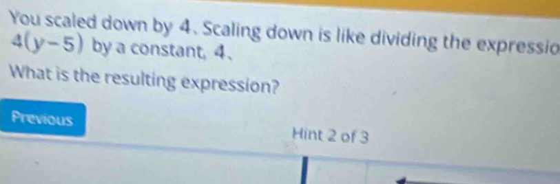 You scaled down by 4. Scaling down is like dividing the expressio
4(y-5) by a constant, 4 、 
What is the resulting expression? 
Previous Hint 2 of 3