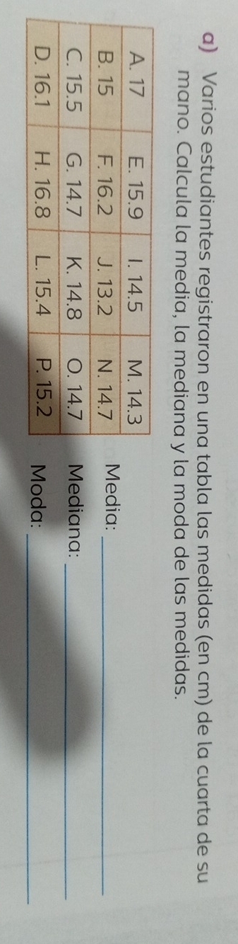 Varios estudiantes registraron en una tabla las medidas (en cm) de la cuarta de su 
mano. Calcula la media, la mediana y la moda de las medidas. 
dia:_ 
ediana:_ 
da:_