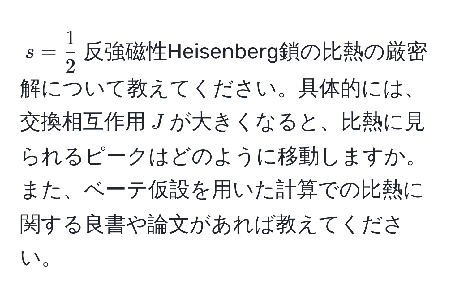 $s =  1/2 $反強磁性Heisenberg鎖の比熱の厳密解について教えてください。具体的には、交換相互作用$J$が大きくなると、比熱に見られるピークはどのように移動しますか。また、ベーテ仮設を用いた計算での比熱に関する良書や論文があれば教えてください。