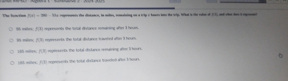 Tamill MP SD - Algebra 1 - Summative 2 - 2024-2025
The function f(z)=2(8)-5 Sx represents the distance, in miles, remaining on a trip a hours into the trip. What is the vue of f(3) , and what does it represent?
95 miles; f(3) represents the total distance remaining after 3 hours.
95 miles; f(3) represents the total distance traveled after 3 hours.
165 miles; f(3) represents the total distance remaining after 3 hours.
165 miles; f(3) represents the total distance traveled after 3 hours.