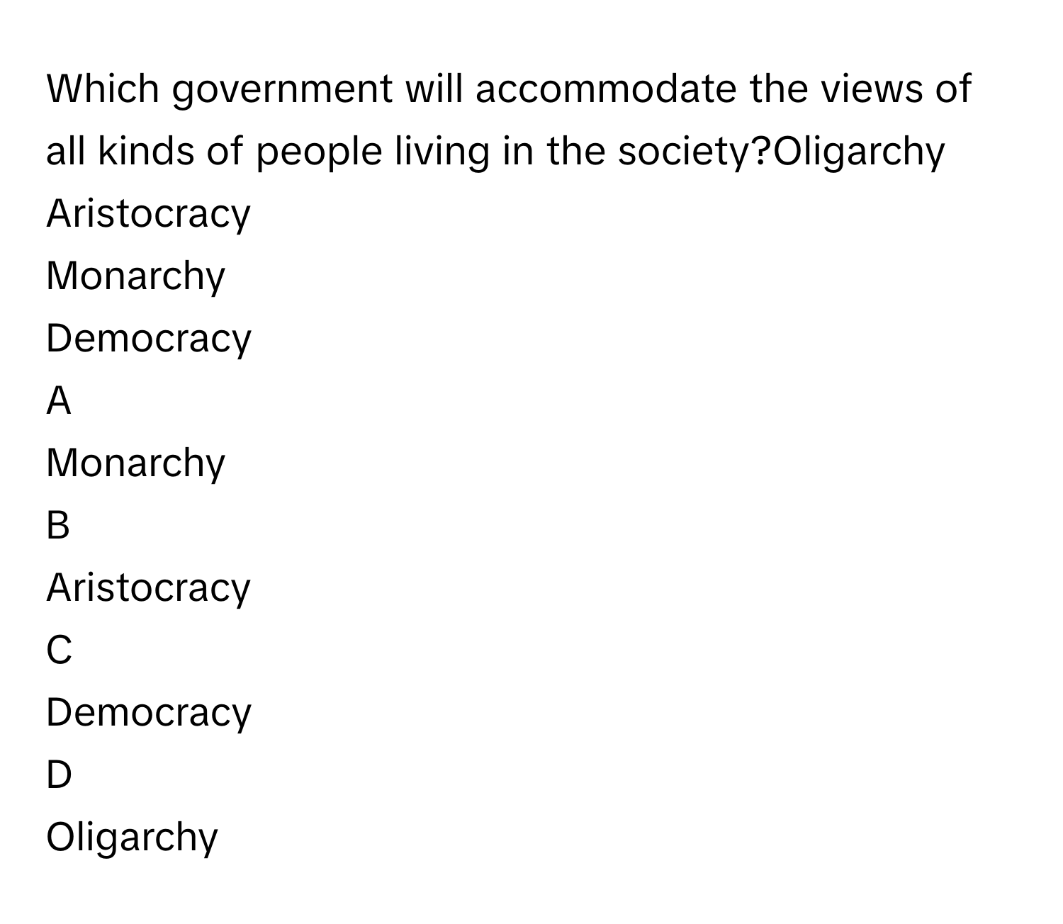 Which government will accommodate the views of all kinds of people living in the society?Oligarchy
Aristocracy
Monarchy
Democracy

A  
Monarchy 


B  
Aristocracy 


C  
Democracy 


D  
Oligarchy