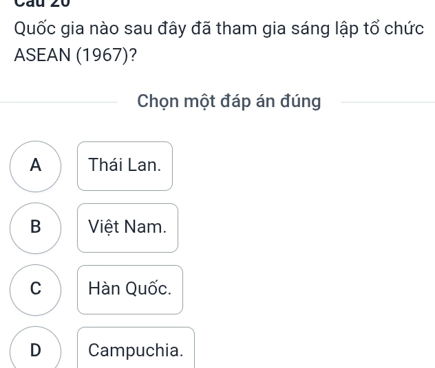 Cau 20
Quốc gia nào sau đây đã tham gia sáng lập tổ chức
ASEAN (1967)?
Chọn một đáp án đúng
A Thái Lan.
B Việt Nam.
C Hàn Quốc.
D Campuchia.