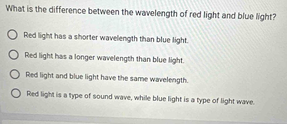 What is the difference between the wavelength of red light and blue light?
Red light has a shorter wavelength than blue light.
Red light has a longer wavelength than blue light.
Red light and blue light have the same wavelength.
Red light is a type of sound wave, while blue light is a type of light wave.