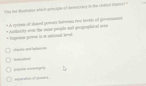 This list Illustrates which principle of democracy in the United States? * 1
A system of shared powers between two levels of government
Authority over the same people and geographical area
Supreme power is at national level
checks and balances
federalism
popular sovereignty
separation of powers.