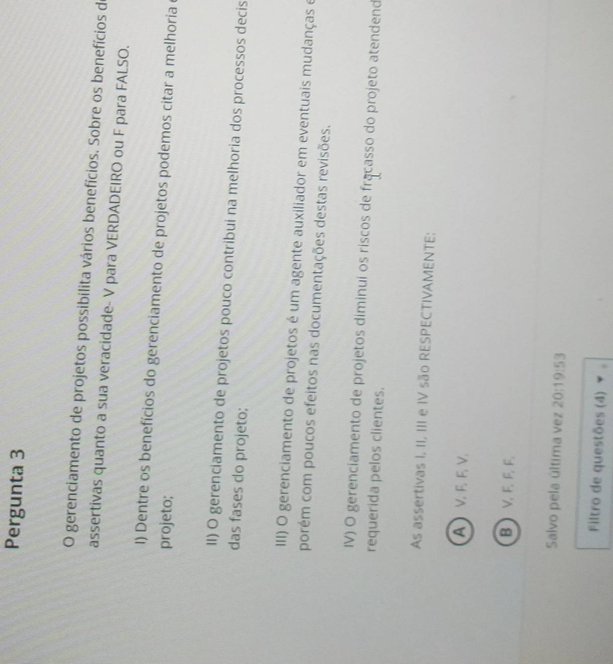 Pergunta 3
O gerenciamento de projetos possibilita vários benefícios. Sobre os benefícios d
assertivas quanto a sua veracidade- V para VERDADEIRO ou F para FALSO.
I) Dentre os benefícios do gerenciamento de projetos podemos citar a melhoria 
projeto;
II) O gerenciamento de projetos pouco contribui na melhoria dos processos decis
das fases do projeto;
III) O gerenciamento de projetos é um agente auxiliador em eventuais mudanças e
porém com poucos efeitos nas documentações destas revisões.
IV) O gerenciamento de projetos diminui os riscos de fracasso do projeto atendend
requerida pelos clientes.
As assertivas I, II, III e IV são RESPECTIVAMENTE:
A V F F V.
B  V F F F
Salvo pela última vez 20:19:53
Filtro de questões (4)