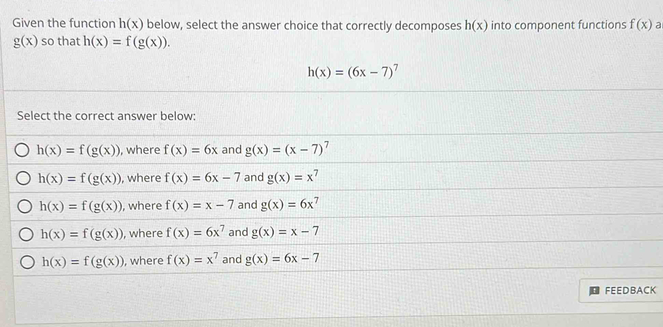 Given the function h(x) below, select the answer choice that correctly decomposes h(x) into component functions f(x) a
g(x) so that h(x)=f(g(x)).
h(x)=(6x-7)^7
Select the correct answer below:
h(x)=f(g(x)) , where f(x)=6x and g(x)=(x-7)^7
h(x)=f(g(x)) , where f(x)=6x-7 and g(x)=x^7
h(x)=f(g(x)) , where f(x)=x-7 and g(x)=6x^7
h(x)=f(g(x)) , where f(x)=6x^7 and g(x)=x-7
h(x)=f(g(x)) , where f(x)=x^7 and g(x)=6x-7
FEEDBACK