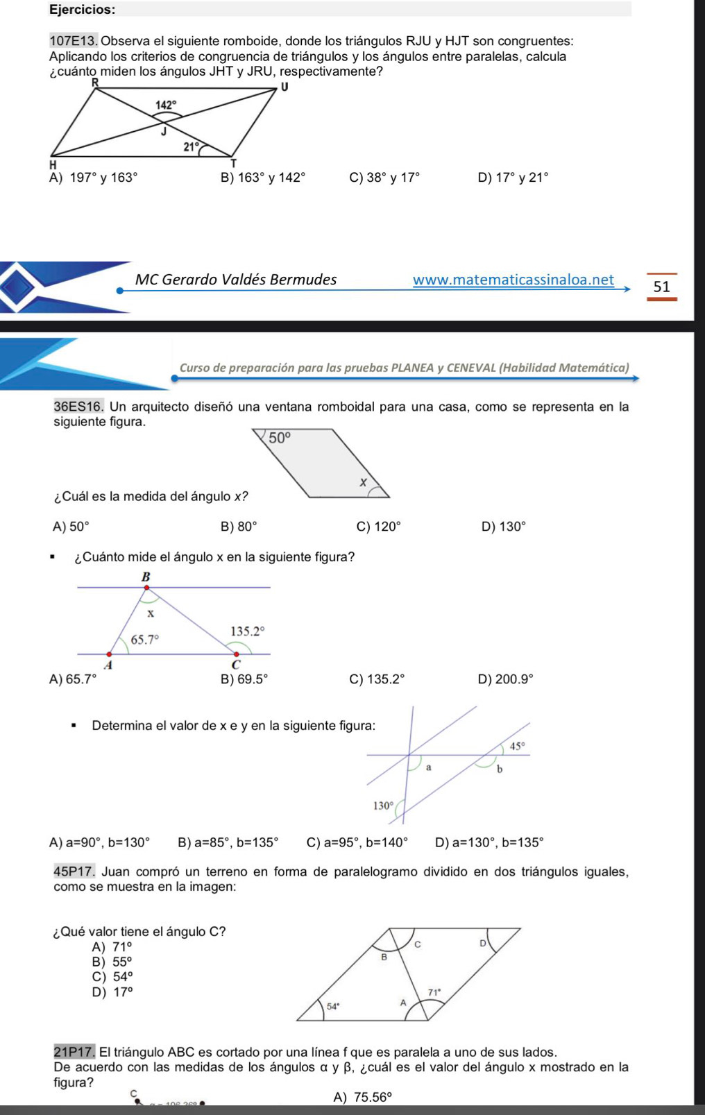 Ejercicios:
107E13. Observa el siguiente romboide, donde los triángulos RJU y HJT son congruentes:
Aplicando los criterios de congruencia de triángulos y los ángulos entre paralelas, calcula
¿cuánto miden los ángulos JHT y JRU, respectivamente?
197° y 163° B) 163° y 142° C) 38° y 17° D) 17° y 21°
MC Gerardo Valdés Bermudes www.matematicassinaloa.net 51
Curso de preparación para las pruebas PLANEA y CENEVAL (Habilidad Matemática)
36ES16. Un arquitecto diseñó una ventana romboidal para una casa, como se representa en la
siguiente figura.
¿Cuál es la medida del ángulo x?
A) 50° B) 80° C) 120° D) 130°
¿Cuánto mide el ángulo x en la siguiente figura?
A) 65.7° B) 69.5° C) 135.2° D) 200.9°
Determina el valor de x e y en la siguiente fig
A) a=90°,b=130° B) a=85°,b=135° C) a=95°,b=140° D) a=130°,b=135°
45 P17. Juan compró un terreno en forma de paralelogramo dividido en dos triángulos iguales,
como se muestra en la imagen:
¿Qué valor tiene el ángulo C?
A) 71°
B) 55°
C) 54°
D) 17°
21P17. El triángulo ABC es cortado por una línea f que es paralela a uno de sus lados.
De acuerdo con las medidas de los ángulos α y β, ¿cuál es el valor del ángulo x mostrado en la
figura?
C
A) 75.56°