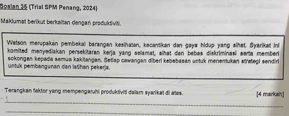 Soalan 35 (Trial SPM Penang, 2024) 
Maklumat berikut berkaitan dengań produktiviti. 
Watson merupakan pembekal barangan kesihatan, kecantikan dan gaya hidup yang sihat. Syarikat ini 
komited menyediakan persekitaran kerja yang selamat, sihat dan bebas diskriminasi serta member 
sokongan kepada semua kakitaṅgan. Setiap cawangan diberi kebebasan untuk menentukan strategi sendiri 
untuk pembangunan dan latihan pekerja. 
Terangkan faktor yang mempengaruhi produktiviti dalam syarikat di atas. [4 markah] 
_ 
_