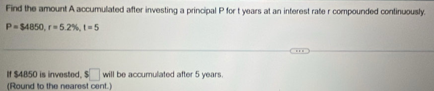 Find the amount A accumulated after investing a principal P for t years at an interest rate r compounded continuously.
P=$4850, r=5.2% , t=5
If $4850 is invested, $□ will be accumulated after 5 years. 
(Round to the nearest cent.)