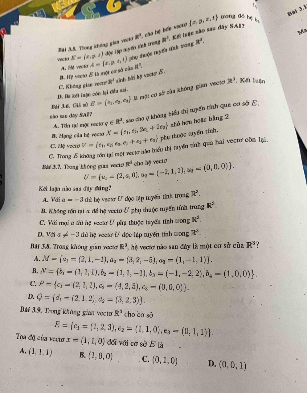 Ma
Bài 3.5. Trong không gian vectơ R^3 cho hệ bốn vecto  x,y,z,t trong đó hệ ba
độc lập tuyến tính trong R^3 : Kết luận nào sau đây SAI?
vecto E= x,y,z A= x,y,z,t phụ thuộc tuyến tính trong
R^3.
A. Hệ vectơ
B. Hệ vectơ E là một cơ sở của R^3.
C. Không gian vectơ R^3 sinh bởi hệ vectơ E.
R^3 ,Kết luận
D. Ba kết luận còn lại đều sai.
Bài 3.6. Giả sử E= e_1,e_2,e_3 là một cơ sở của không gian vectơ
A. Tổn tại một vectơ q∈ R^3 , sao cho q không biểu thị tuyến tính qua cơ sở E:
nào sau đây SAI?
B. Hạng của hệ vectơ X= e_1,e_2,2e_1+2e_2 nhỏ hơn hoặc bằng 2.
C. Hệ vectơ V= e_1,e_2;e_3,e_1+e_2+e_3 phụ thuộc tuyến tính.
C. Trong E không tồn tại một vectơ nào biểu thị tuyến tính qua hai vectơ còn lại.
Bài 3.7. Trong không gian vectơ U= u_1=(2,a,0),u_2=(-2,1,1),u_3=(0,0,0) . R^3 cho hệ vectơ
Kết luận nào sau đây đúng?
A. Với a=-3 thì hệ vectơ U độc lập tuyến tính trong R^3.
B. Không tồn tại a để hệ vectơ U phụ thuộc tuyến tính trong R^3.
C. Với mọi a thì hệ vectơ U phụ thuộc tuyến tính trong R^3.
D. Với a!= -3 thì hệ vectơ U độc lập tuyến tính trong R^3.
Bài 3.8. Trong không gian vecto R^3 l, hệ vectơ nào sau đây là một cơ shat O của R^3
A. M= a_1=(2,1,-1),a_2=(3,2,-5),a_3=(1,-1,1) .
B. N= b_1=(1,1,1),b_2=(1,1,-1),b_3=(-1,-2,2),b_4=(1,0,0) .
C. P= c_1=(2,1,1),c_2=(4,2,5),c_3=(0,0,0) .
D. Q= d_1=(2,1,2),d_2=(3,2,3) .
Bài 3.9. Trong không gian vectơ R^3 cho cơ sở
E= e_1=(1,2,3),e_2=(1,1,0),e_3=(0,1,1) .
Tọa độ của vectơ x=(1,1,0) đối với cơ sở E là
A. (1,1,1) B. (1,0,0) C. (0,1,0) D. (0,0,1)