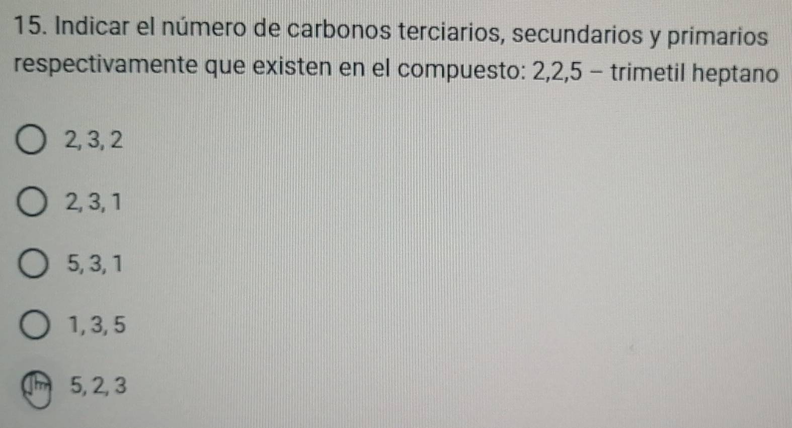 Indicar el número de carbonos terciarios, secundarios y primarios
respectivamente que existen en el compuesto: 2, 2, 5 - trimetil heptano
2, 3, 2
2, 3, 1
5, 3, 1
1, 3, 5
Thm 5, 2, 3