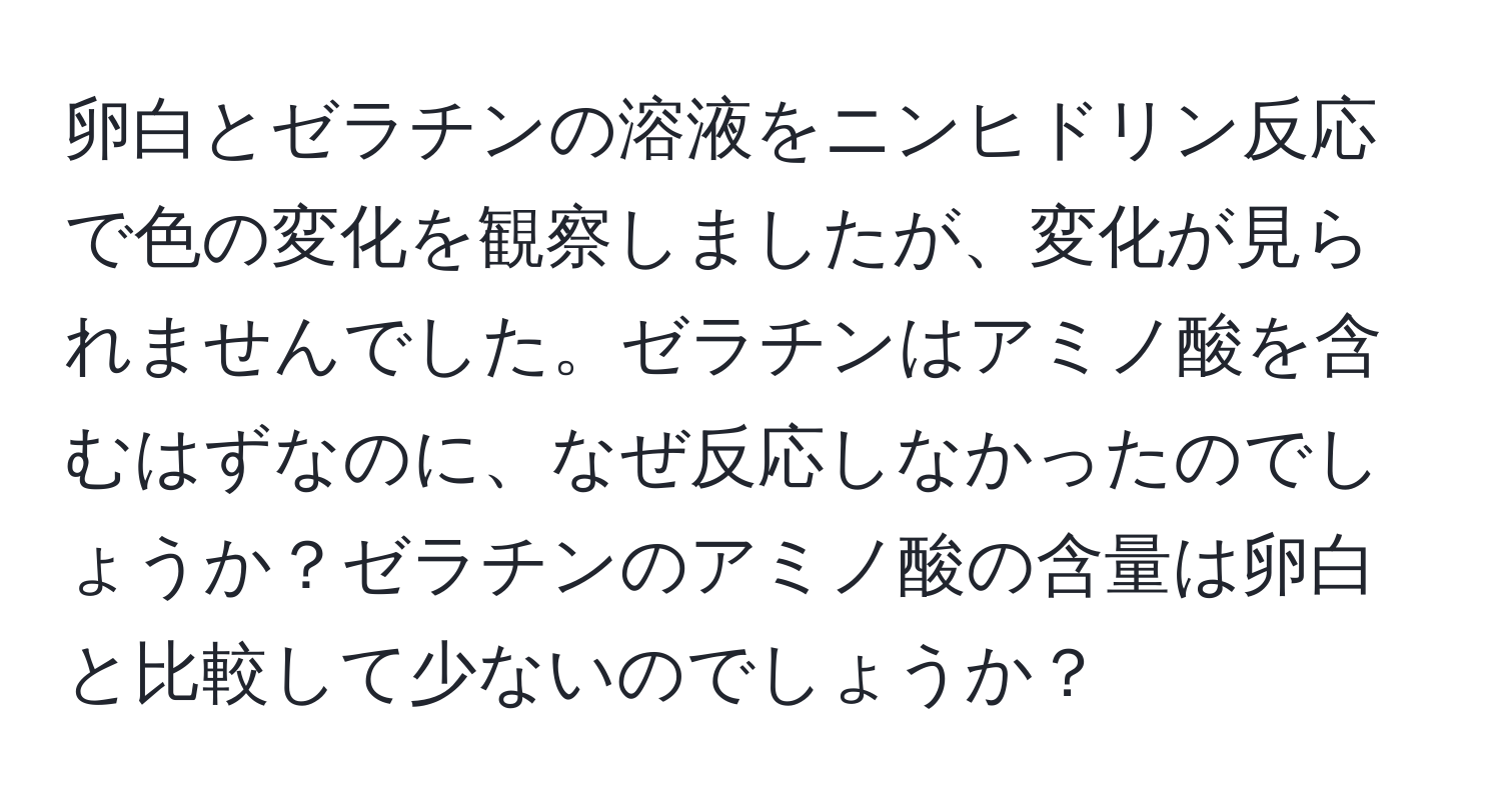 卵白とゼラチンの溶液をニンヒドリン反応で色の変化を観察しましたが、変化が見られませんでした。ゼラチンはアミノ酸を含むはずなのに、なぜ反応しなかったのでしょうか？ゼラチンのアミノ酸の含量は卵白と比較して少ないのでしょうか？