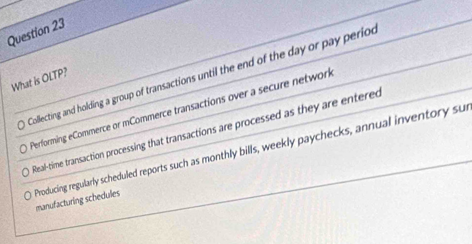 Collecting and holding a group of transactions until the end of the day or pay period
What is OLTP?
Performing eCommerce or mCommerce transactions over a secure network
Real-time transaction processing that transactions are processed as they are entered
Producing regularly scheduled reports such as monthly bills, weekly paychecks, annual inventory sur
manufacturing schedules