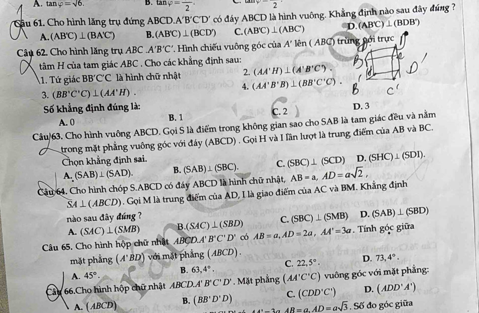 A. tan varphi =sqrt(6). tan varphi =frac 2· tan varphi -frac 2·
Cầu 61. Cho hình lăng trụ đứng ABCD. A'B'C'D' có đáy ABCD là hình vuông. Khẳng định nào sau đây đúng ?
A. (AB'C)⊥ (BA'C') B. (AB'C)⊥ (BCD') C. (AB'C)⊥ (ABC') D. (AB'C)⊥ (BDB')
Câu 62. Cho hình lăng trụ ABC A'B'C' 7. Hình chiếu vuông góc của A' 1ê n ( ABC) trùng nới trực
tâm H của tam giác ABC . Cho các khẳng định sau:
2.
1. Tứ giác BBC°C C là hình chữ nhật (AA'H)⊥ (A'B'C').
4. (AA'B'B)⊥ (BB'C'C).
3. (BB'C'C)⊥ (AA'H).
Số khẳng định đúng là: D. 3
A. 0
B. 1 C. 2
Câu/63. Cho hình vuông ABCD. Gọi S là điểm trong không gian sao cho SAB là tam giác đều và nằm
trong mặt phẳng vuông góc với đáy (ABCD) . Gọi H và I lần lượt là trung điểm của AB và BC.
Chọn khẳng định sai. D. (SHC)⊥ (SDI).
A. (SAB)⊥ (SAD). B. (SAB)⊥ (SBC). C. (SBC)⊥ (SCD)
Câu 64. Cho hình chóp S.ABCD có đáy ABCD là hình chữ nhật, AB=a,AD=asqrt(2),
SA⊥ (ABCD). Gọi M là trung điểm của AD, I là giao điểm của AC và BM. Khẳng định
nào sau đây đúng ?
A. (SAC)⊥ (SMB) B.(SAC)⊥ (SBD) C. (SBC)⊥ (SMB) D. (SAB)⊥ (SBD)
Câu 65. Cho hình hộp chữ nhật ABCD.A'B'C'D' có AB=a,AD=2a,AA'=3a. Tính góc giữa
mặt phẳng (A'BD) với mặt phẳng (ABCD) .
C. 22,5°. D. 73,4°.
A. 45°.
B. 63,4°.
Câu 66.Cho hình hộp chữ nhật ABCD. A'B'C'D'. Mặt phẳng (AA'C'C) vuông góc với mặt phẳng:
C. (CDD'C') D. (ADD'A')
A. ( AB CD
B. (BB'D'D) AA'-3aAB=a,AD=asqrt(3).Sdot 6 đo góc giữa