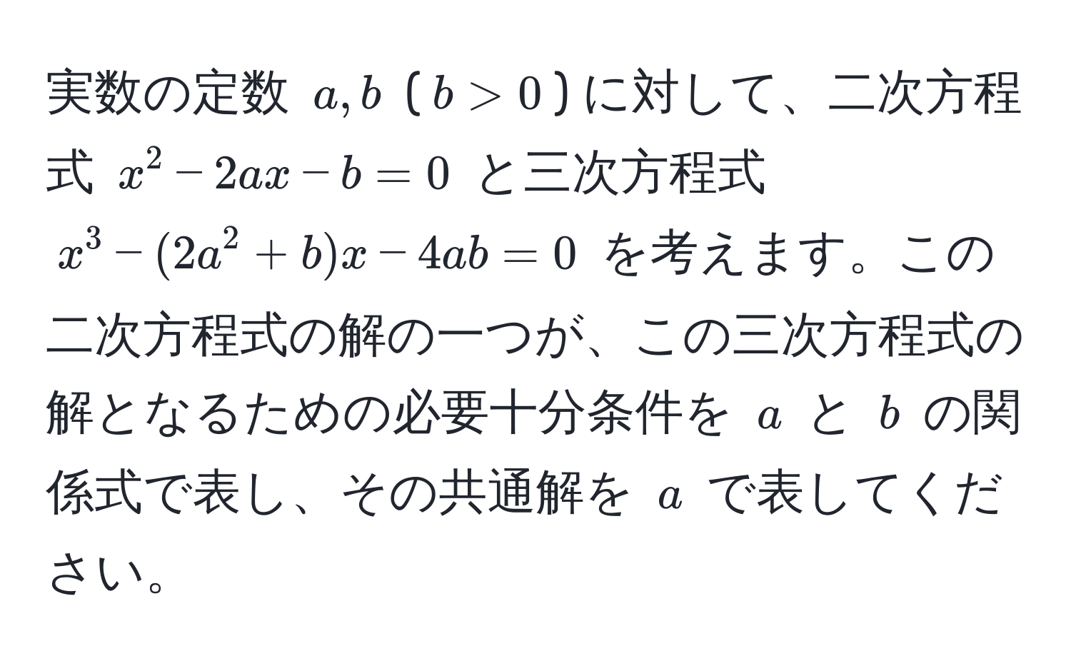 実数の定数 $a,b$ ($b>0$) に対して、二次方程式 $x^2 - 2ax - b = 0$ と三次方程式 $x^3 - (2a^2 + b)x - 4ab = 0$ を考えます。この二次方程式の解の一つが、この三次方程式の解となるための必要十分条件を $a$ と $b$ の関係式で表し、その共通解を $a$ で表してください。