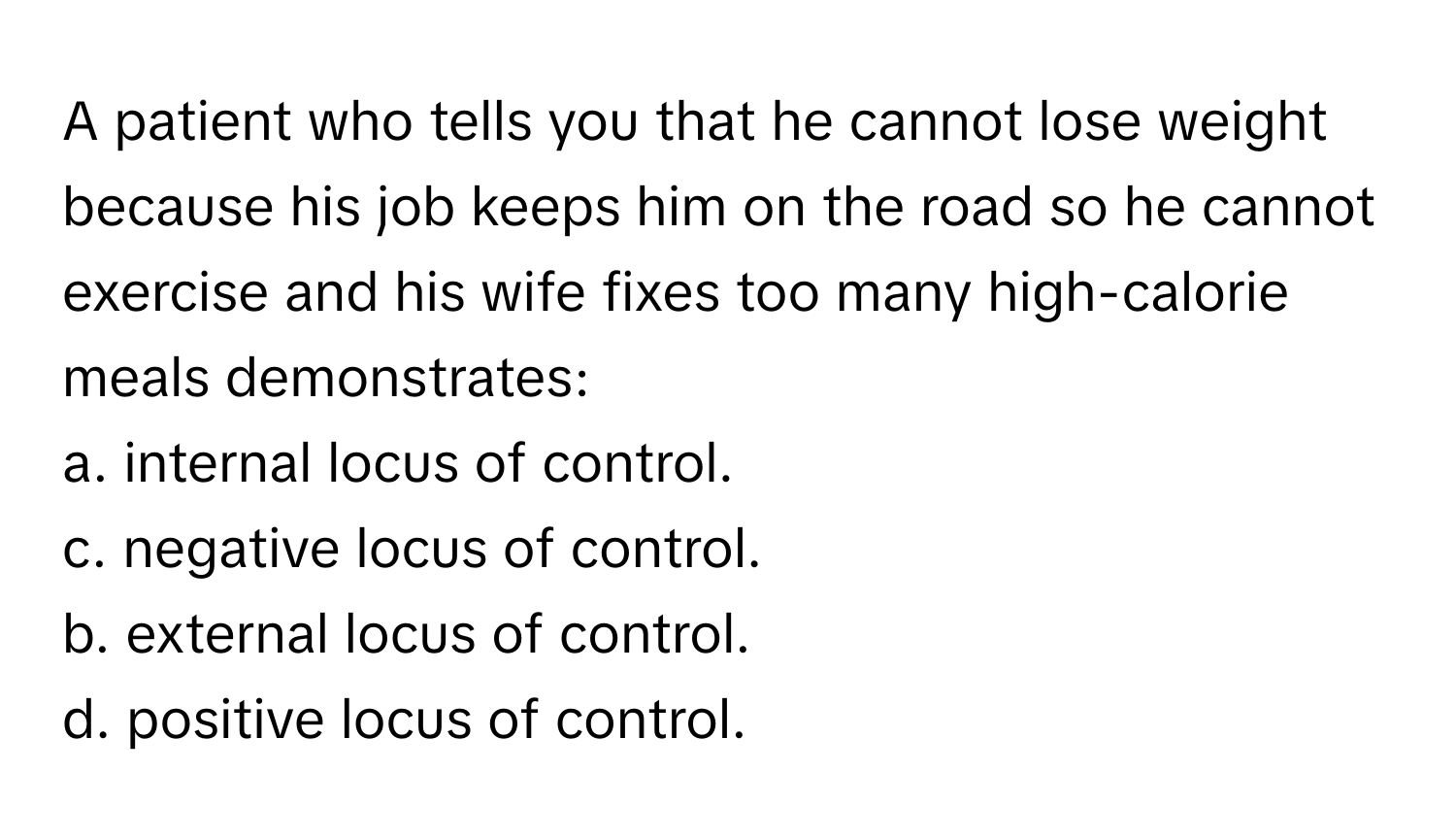 A patient who tells you that he cannot lose weight because his job keeps him on the road so he cannot exercise and his wife fixes too many high-calorie meals demonstrates:
a. internal locus of control.
c. negative locus of control.
b. external locus of control.
d. positive locus of control.