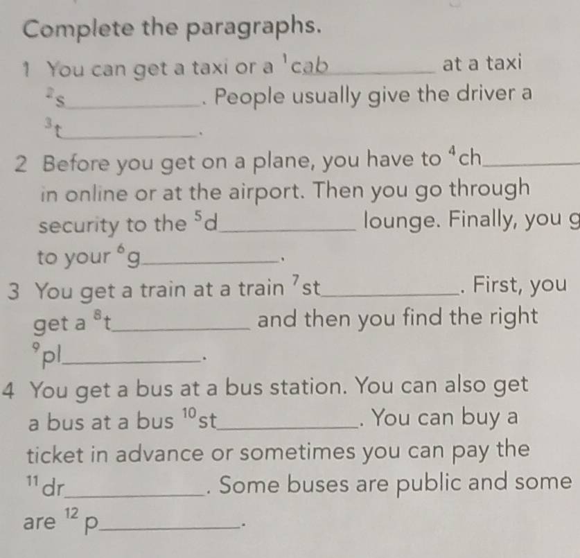 Complete the paragraphs. 
1 You can get a taxi or a 'cab_ at a taxi 
2s_ . People usually give the driver a 
3 
_、 
2 Before you get on a plane, you have to 4 ch_ 
in online or at the airport. Then you go through 
security to the 5 S ~_ lounge. Finally, you g 
to your^6g _ 
3 You get a train at a train 'st_ . First, you 
get a^8t _ and then you find the right 
°pl._ 
. 
4 You get a bus at a bus station. You can also get 
a bus at a bus 10 st _. You can buy a 
ticket in advance or sometimes you can pay the 
11 dr_ . Some buses are public and some 
are^(12)p _ 
.