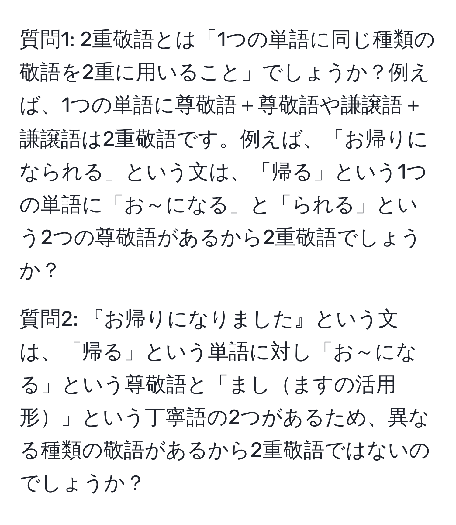 質問1: 2重敬語とは「1つの単語に同じ種類の敬語を2重に用いること」でしょうか？例えば、1つの単語に尊敬語＋尊敬語や謙譲語＋謙譲語は2重敬語です。例えば、「お帰りになられる」という文は、「帰る」という1つの単語に「お～になる」と「られる」という2つの尊敬語があるから2重敬語でしょうか？  

質問2: 『お帰りになりました』という文は、「帰る」という単語に対し「お～になる」という尊敬語と「ましますの活用形」という丁寧語の2つがあるため、異なる種類の敬語があるから2重敬語ではないのでしょうか？