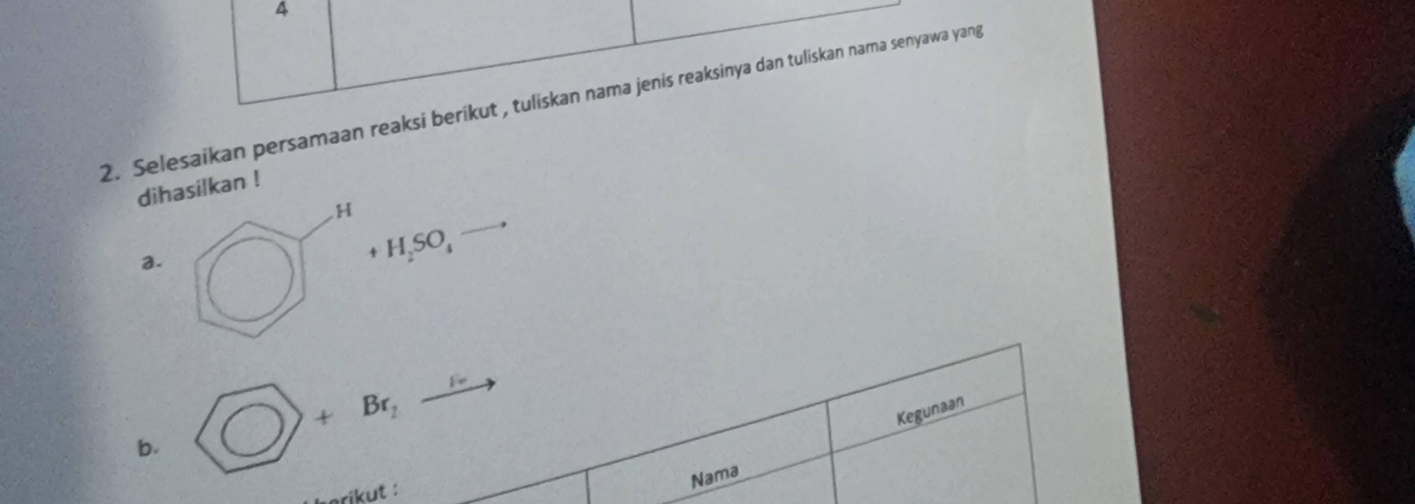 4 
2. Selesaikan persamaan reaksi berikut , tuliskan nama jenis reaksinya dan tuliskan nama senyawa yang 
dihasilkan !
H
a.
+H_2SO_4
b. O) +Br_2to
Kegunaan 
erikut : 
Nama