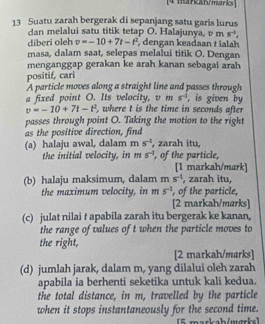 [4 markan/mørks] 
13 Suatu zarah bergerak di sepanjang satu garis lurus 
dan melalui satu titik tetap O. Halajunya, v m s^(-1), 
diberi oleh v=-10+7t-t^2 , dengan keadaan t ialah 
masa, dalam saat, selepas melalui titik O. Dengan 
menganggap gerakan ke arah kanan sebagai arah 
positif, cari 
A particle moves along a straight line and passes through 
a fixed point O. Its velocity, v m s^(-1) , is given by
v=-10+7t-t^2 , where t is the time in seconds after 
passes through point O. Taking the motion to the right 
as the positive direction, find 
(a) halaju awal, dalam m s^(-1) , zarah itu, 
the initial velocity, in ns^(-1) , of the particle, 
[1 markah/mark] 
(b) halaju maksimum, dalam m s^(-1) , zarah itu, 
the maximum velocity, in m s^(-1) , of the particle, 
[2 markah/marks] 
(c) julat nilai t apabila zarah itu bergerak ke kanan, 
the range of values of t when the particle moves to 
the right, 
[2 markah/marks] 
(d) jumlah jarak, dalam m, yang dilalui oleh zarah 
apabila ia berhenti seketika untuk kali kedua. 
the total distance, in m, travelled by the particle 
when it stops instantaneously for the second time. 
[5 markab/wørke]