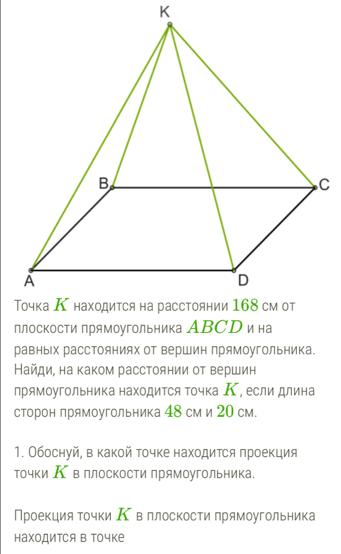 плоскости прямоугольника АBСD ина 
равных расстояниях от вершин лрямоугольника. 
Найдие на каком расстоянии от вершин 
прямоугольника находиΤся Τочка Κ, если длина 
сторон прямоугольника 48 см и 20 см. 
1. Обоснуй, в какой точке находиΤся πроекция 
точки Κ вллоскости прямоугольника. 
Проекция Τочки Κ вллоскости прямоугольника 
находится в Τочке