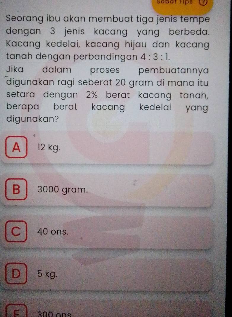 Sobat rips
Seorang ibu akan membuat tiga jenís tempe
dengan 3 jenis kacang yang berbeda.
Kacang kedelai, kacang hijau dan kacang
tanah dengan perbandingan 4:3:1. 
Jika dalam proses pembuatannya
digunakan ragi seberat 20 gram di mana itu
setara dengan 2% berat kacang tanah,
berapa berat kacang kedelai yang .
digunakan?
A 12 kg.
B 3000 gram.
C 40 ons.
D 5 kg.
E l é 200 ons