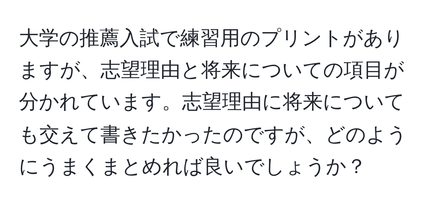 大学の推薦入試で練習用のプリントがありますが、志望理由と将来についての項目が分かれています。志望理由に将来についても交えて書きたかったのですが、どのようにうまくまとめれば良いでしょうか？