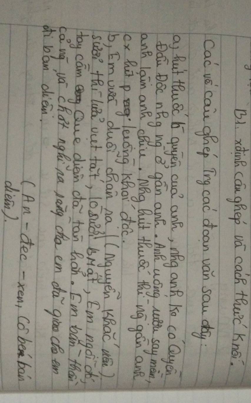 B1. xdinh cáu ghep vá cach thc Knoi. 
cac ve cai ghep Tng cad doan van sau day 
a) hut tluác b qugen cud ank, níg and ko co Quyen 
Dóū Dóc nǎg ng ǔ gán an. Anú uóng nttu say màn, 
ant lain ank chuu, Nēg Buit thuác thing gán and 
ox hi pleaing Khhor doc. 
b, Emuuec duéi chan na (Ngugen (hac uén) 
sue? thilua vet fat, (0suói bMàt, Em ngoi ob? 
tay cam Que dièn cā tān hán. Em ban`than 
cǎ ug yá chat ngǎi na pāng cho em dà giāo cto em 
ofi ban ciem. 
(An- dec -xen, Co be bain 
ciein).
