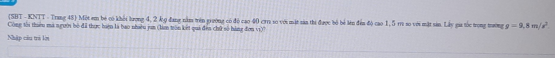 SBT - KNTT - Trang 48 Một em bé có khối lượng 4, 2 kg đang nằm trên giường có độ cao 40 cm so với mặt sản thi được bỏ bể lên đến độ cao 1, 5 m so với mặt sản. Lấy gia tốc trong trường g=9,8m/s^2
Công tổi thiêu mà người bộ đã thực hiện là bao nhiêu jun (làm tròn kết quả đến chữ số hàng đơn vi)? 
Nhập câu trã lời