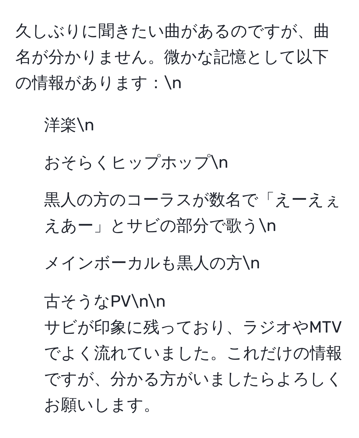 久しぶりに聞きたい曲があるのですが、曲名が分かりません。微かな記憶として以下の情報があります：n
- 洋楽n
- おそらくヒップホップn
- 黒人の方のコーラスが数名で「えーえぇえあー」とサビの部分で歌うn
- メインボーカルも黒人の方n
- 古そうなPVnn
サビが印象に残っており、ラジオやMTVでよく流れていました。これだけの情報ですが、分かる方がいましたらよろしくお願いします。