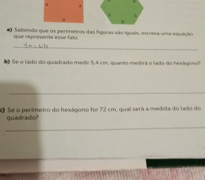 ) Sabendo que os perímetros das figuras são iguais, escreva uma equação 
que represente esse fato. 
_ 
Se o lado do quadrado medir 5,4 cm, quanto medirá o lado do hexágono? 
_ 
Se o perímetro do hexágono for 72 cm, qual será a medida do lado do 
quadrado? 
_