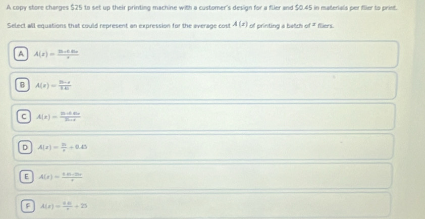 A copy store charges $25 to set up their printing machine with a customer's design for a flier and $0.45 in materials per flier to print.
Select all equations that could represent an expression for the average cost A(x) of printing a batch of F fliers.
A A(x)= (15+0.85x)/x 
B A(z)= (25-z)/0.45 
C A(x)= (25+6.65x)/25+x 
D A(x)= 25/x +0.45
E A(x)= (0.05+25x)/x 
F A(x)= (0.01)/x +25