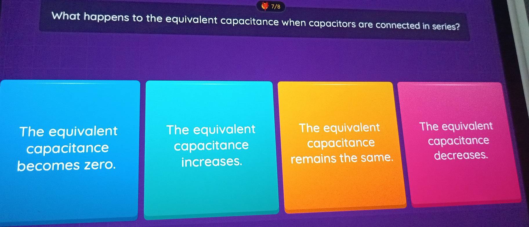 7/8
What happens to the equivalent capacitance when capacitors are connected in series?
The equivalent The equivalent The equivalent The equivalent
capacitance capacitance capacitance
capacitance
becomes zero. increases. remains the same.
decreases.