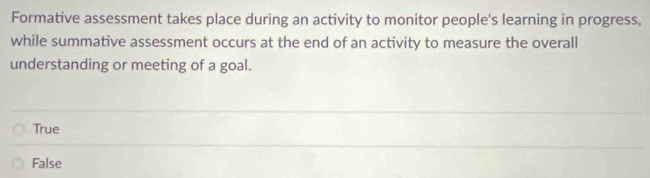 Formative assessment takes place during an activity to monitor people's learning in progress,
while summative assessment occurs at the end of an activity to measure the overall
understanding or meeting of a goal.
True
False