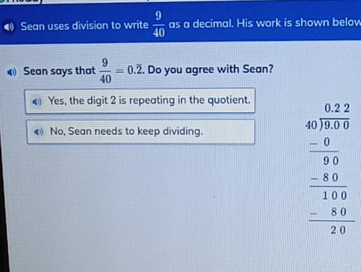 ⑷ Sean uses division to write  9/40  as a decimal. His work is shown below
Sean says that  9/40 =0.overline 2. Do you agree with Sean?
Yes, the digit 2 is repeating in the quotient.
No, Sean needs to keep dividing.
beginarrayr 6.28 40encloselongdiv 8.89 -0.20 hline 000 -6 hline 0400 hline 0 -24endarray  hline endarray