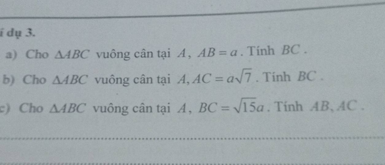 í dụ 3. 
a) Cho △ ABC vuông cân tại A, AB=a. Tính BC. 
b) Cho △ ABC vuông cân tại A, AC=asqrt(7). Tính BC. 
c) Cho △ ABC vuông cân tại A, BC=sqrt(15)a. Tính AB, AC. 
_ 
_