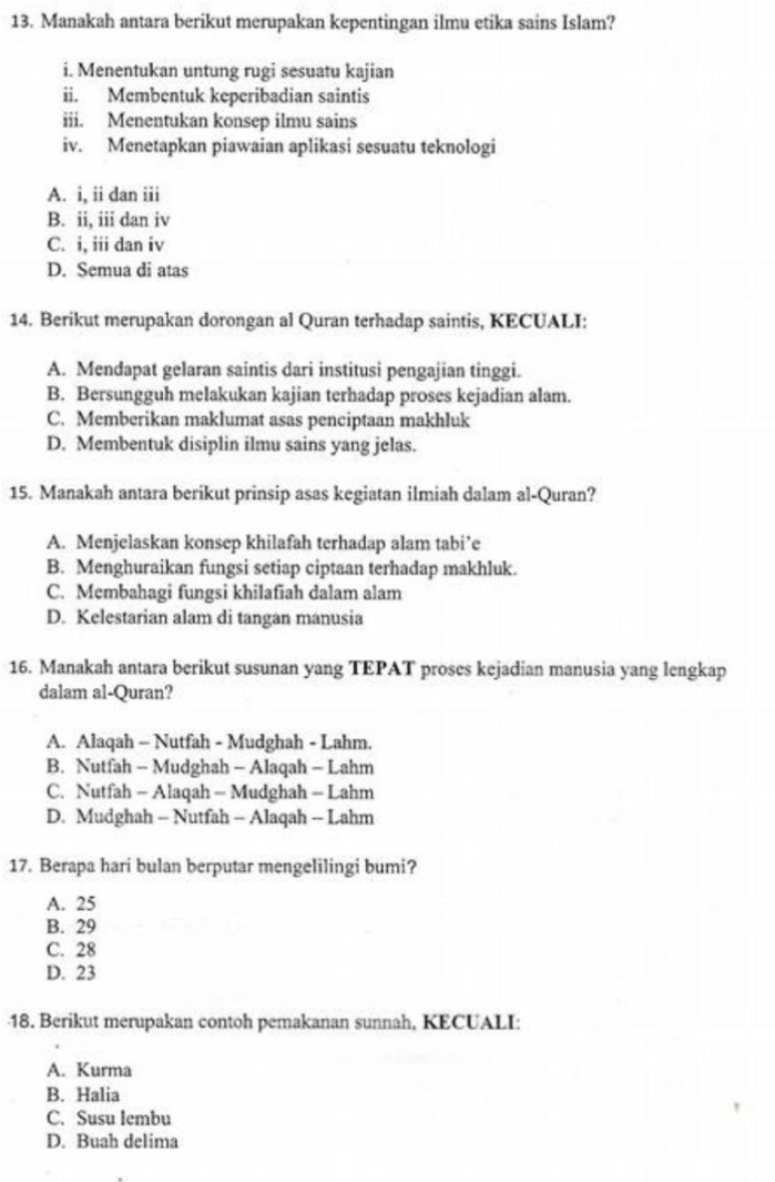 Manakah antara berikut merupakan kepentingan ilmu etika sains Islam?
i. Menentukan untung rugi sesuatu kajian
ii. Membentuk keperibadian saintis
iii. Menentukan konsep ilmu sains
iv. Menetapkan piawaian aplikasi sesuatu teknologi
A. i, ii dan iii
B. ii, iii dan iv
C. i, iii dan iv
D. Semua di atas
14. Berikut merupakan dorongan al Quran terhadap saintis, KECUALI:
A. Mendapat gelaran saintis dari institusi pengajian tinggi.
B. Bersungguh melakukan kajian terhadap proses kejadian alam.
C. Memberikan maklumat asas penciptaan makhluk
D. Membentuk disiplin ilmu sains yang jelas.
15. Manakah antara berikut prinsip asas kegiatan ilmiah dalam al-Quran?
A. Menjelaskan konsep khilafah terhadap alam tabi’e
B. Menghuraikan fungsi setiap ciptaan terhadap makhluk.
C. Membahagi fungsi khilafiah dalam alam
D. Kelestarian alam di tangan manusia
16. Manakah antara berikut susunan yang TEPAT proses kejadian manusia yang lengkap
dalam al-Quran?
A. Alaqah - Nutfah - Mudghah - Lahm.
B. Nutfah - Mudghah - Alaqah - Lahm
C. Nutfah - Alaqah - Mudghah - Lahm
D. Mudghah - Nutfah - Alaqah - Lahm
17. Berapa hari bulan berputar mengelilingi bumi?
A. 25
B. 29
C. 28
D. 23
18. Berikut merupakan contoh pemakanan sunnah, KECUALI:
A. Kurma
B. Halia
C. Susu lembu
D. Buah delima