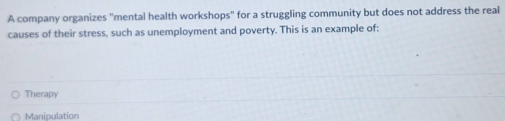 A company organizes "mental health workshops" for a struggling community but does not address the real
causes of their stress, such as unemployment and poverty. This is an example of:
Therapy
Manipulation