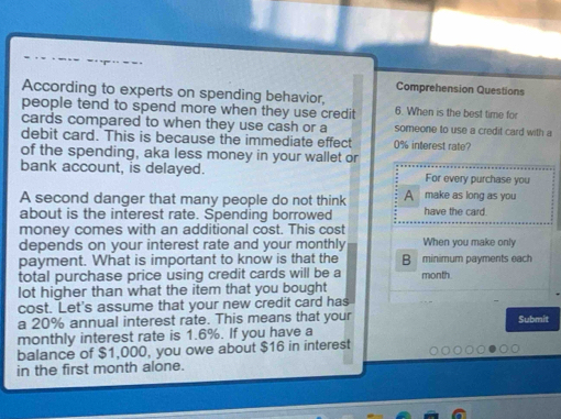 Comprehension Questions 
According to experts on spending behavior, 
people tend to spend more when they use credit 6. When is the best time for 
cards compared to when they use cash or a someone to use a credit card with a 
debit card. This is because the immediate effect 0% interest rate? 
of the spending, aka less money in your wallet or 
bank account, is delayed. For every purchase you 
A second danger that many people do not think A make as long as you 
about is the interest rate. Spending borrowed have the card. 
money comes with an additional cost. This cost 
depends on your interest rate and your monthly When you make only 
payment. What is important to know is that the B minimum payments each 
total purchase price using credit cards will be a month. 
lot higher than what the item that you bought 
cost. Let's assume that your new credit card has 
a 20% annual interest rate. This means that your Submit 
monthly interest rate is 1.6%. If you have a 
balance of $1,000, you owe about $16 in interest 
in the first month alone.