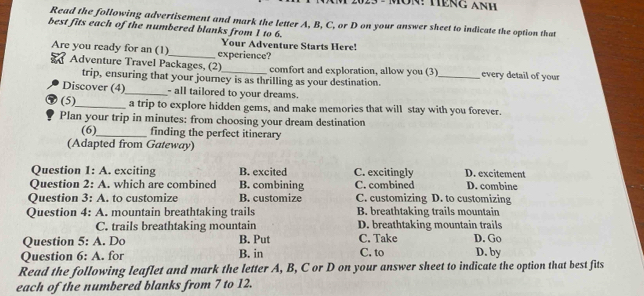 023 - MôN: HếNg AnH
Read the following advertisement and mark the letter A, B, C, or D on your answer sheet to indicate the option that
best fits each of the numbered blanks from 1 to 6.
Your Adventure Starts Here!
Are you ready for an (1)_ experience? _every detail of your
Adventure Travel Packages, (2) comfort and exploration, allow you (3)
trip, ensuring that your journey is as thrilling as your destination.
Discover (4)_ - all tailored to your dreams.
(5)_ a trip to explore hidden gems, and make memories that will stay with you forever.
Plan your trip in minutes : from choosing your dream destination
(6)_ finding the perfect itinerary
(Adapted from Gateway)
Question 1: A. exciting B. excited C. excitingly D. excitement
Question 2: A. which are combined B. combining C. combined D. combine
Question 3: A to customize B. customize C. customizing D. to customizing
Question 4: A . mountain breathtaking trails B. breathtaking trails mountain
C. trails breathtaking mountain D. breathtaking mountain trails
Question 5:A . Do B. Put C. Take D. Go
Question 6:A . for B. in C. to D. by
Read the following leaflet and mark the letter A, B, C or D on your answer sheet to indicate the option that best fits
each of the numbered blanks from 7 to 12.