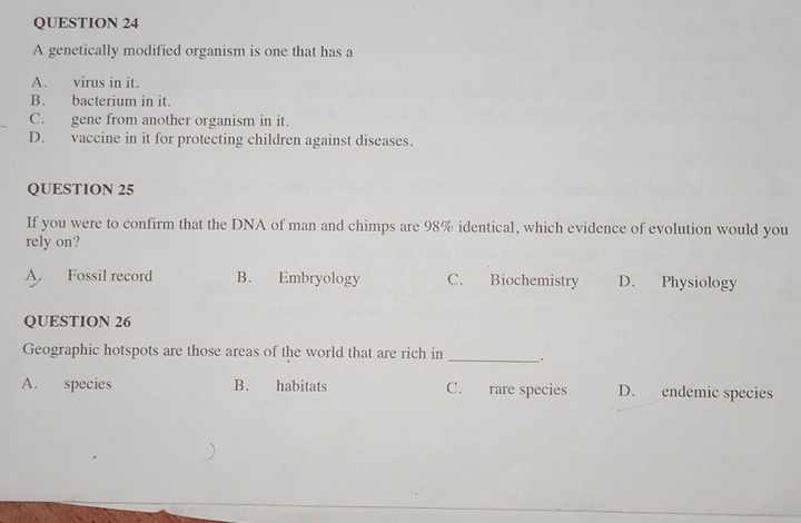 A genetically modified organism is one that has a
A. virus in it.
B. bacterium in it
C. gene from another organism in it.
D. vaccine in it for protecting children against diseases.
QUESTION 25
If you were to confirm that the DNA of man and chimps are 98% identical, which evidence of evolution would you
rely on?
A. Fossil record B. Embryology C. Biochemistry D. Physiology
QUESTION 26
Geographic hotspots are those areas of the world that are rich in _;
A. species B. habitats C. rare species D. endemic species