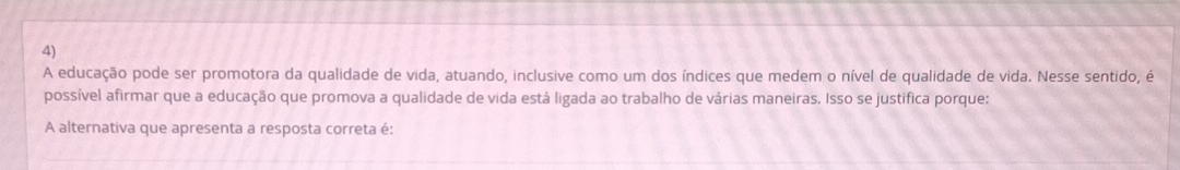 A educação pode ser promotora da qualidade de vida, atuando, inclusive como um dos índices que medem o nível de qualidade de vida. Nesse sentido, é 
possível afirmar que a educação que promova a qualidade de vida está ligada ao trabalho de várias maneiras. Isso se justifica porque: 
A alternativa que apresenta a resposta correta é: