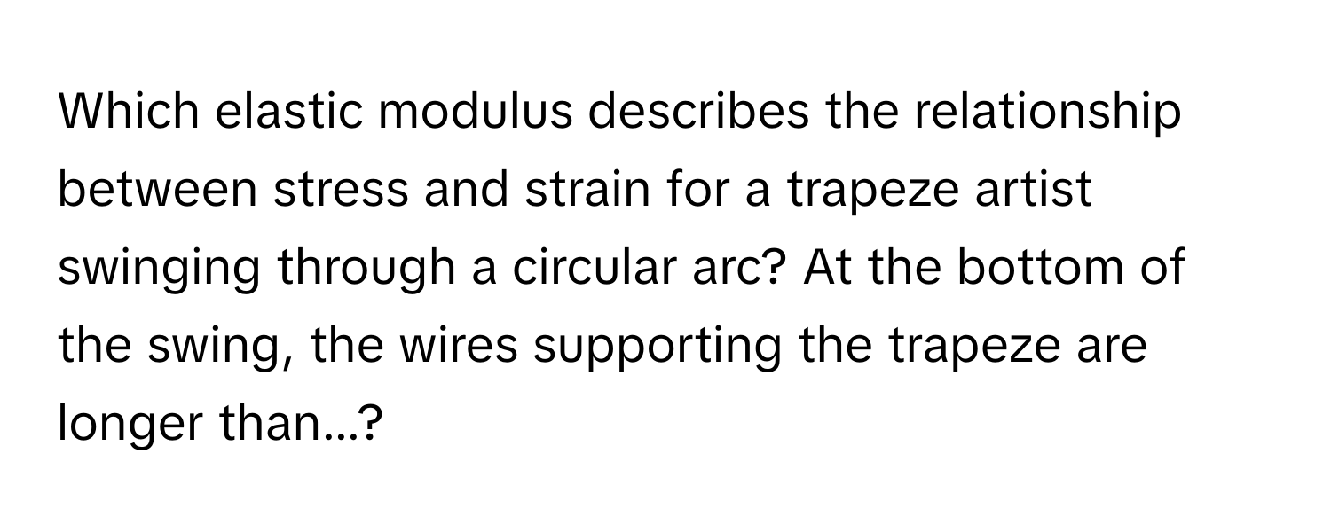 Which elastic modulus describes the relationship between stress and strain for a trapeze artist swinging through a circular arc? At the bottom of the swing, the wires supporting the trapeze are longer than...?