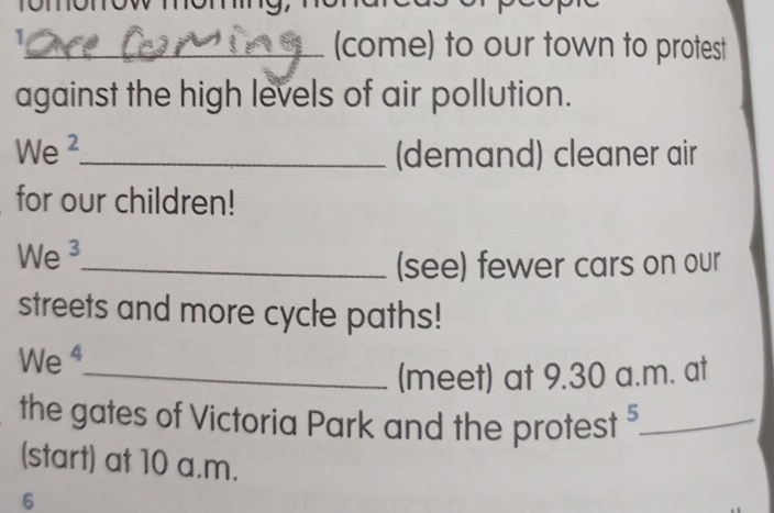 (come) to our town to protest 
against the high levels of air pollution. 
We ²_ (demand) cleaner air 
for our children! 
We ³_ 
(see) fewer cars on our 
streets and more cycle paths! 
We ⁴ 
_(meet) at 9.30 a.m. at 
the gates of Victoria Park and the protest _ 
(start) at 10 a.m. 
6