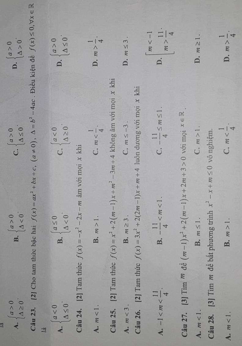 la
A. beginarrayl a>0 △ ≥ 0endarray. . beginarrayl a>0 △ <0endarray. . beginarrayl a>0 △ ≤ 0endarray. . beginarrayl a>0 △ >0endarray. .
B.
C.
D.
Câu 23. [2] Cho tam thức bậc hai f(x)=ax^2+bx+c,(a!= 0),△ =b^2-4ac. Điều kiện đề f(x)≤ 0,forall x∈ R
là
A. beginarrayl a<0 △ ≤ 0endarray. . beginarrayl a≤ 0 △ <0endarray. . beginarrayl a<0 △ ≥ 0endarray. . beginarrayl a>0 △ ≤ 0endarray. .
B.
C.
D.
Câu 24. [2] Tam thức f(x)=-x^2-2x-m âm với mọi x khi
A. m<1. B. m>1. C. m m> 1/4 .
D.
Câu 25. [2] Tam thức f(x)=x^2+2(m-1)x+m^2-3m+4 không âm với mọi x khi
A. m<3. B. m≥ 3. C. m≤ -3. D. m≤ 3.
Câu 26. [2] Tam thức f(x)=3x^2+2(2m-1)x+m+4 luôn dương với mọi x khi
A. -1 - 11/4  - 11/4 ≤ m≤ 1. D. beginarrayl m  11/4 endarray.
B.
C.
Câu 27. [3] Tì m^m đề (m-1)x^2+2(m-1)x+2m+3>0 với mọi x∈ R.
B.
A. m<1. m≤ 1. C. m>1. D. m≥ 1.
Câu 28. [3] Tìm m để bất phương trình x^2-x+m≤ 0 vô nghiệm.
A. m<1. B. m>1. C. m m> 1/4 .
D.